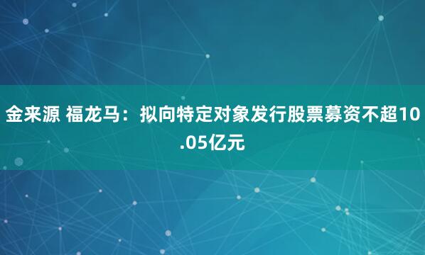 金来源 福龙马：拟向特定对象发行股票募资不超10.05亿元