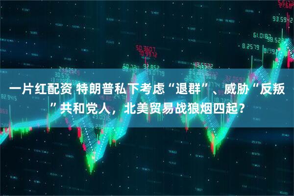 一片红配资 特朗普私下考虑“退群”、威胁“反叛”共和党人，北美贸易战狼烟四起？