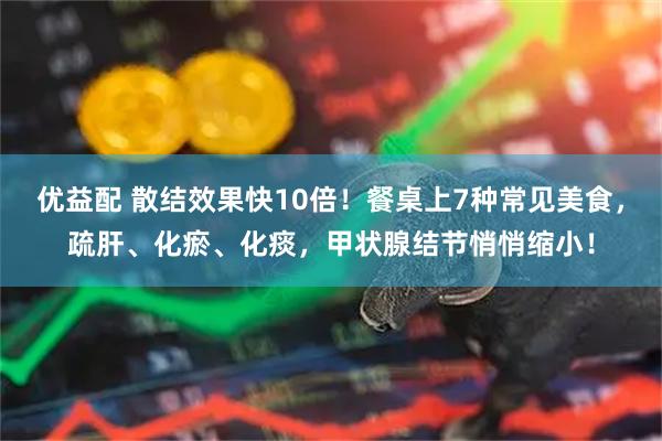 优益配 散结效果快10倍！餐桌上7种常见美食，疏肝、化瘀、化痰，甲状腺结节悄悄缩小！