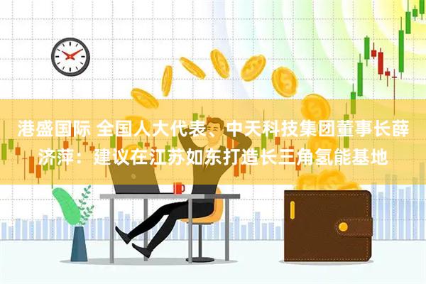 港盛国际 全国人大代表、中天科技集团董事长薛济萍：建议在江苏如东打造长三角氢能基地