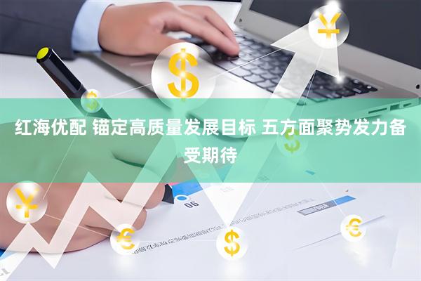 红海优配 锚定高质量发展目标 五方面聚势发力备受期待