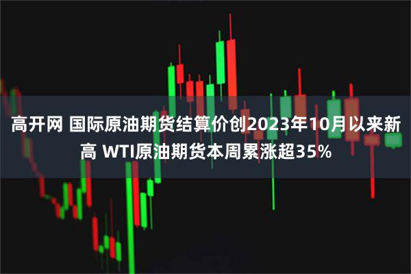 高开网 国际原油期货结算价创2023年10月以来新高 WTI原油期货本周累涨超35%