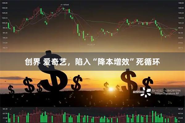 创界 爱奇艺，陷入“降本增效”死循环