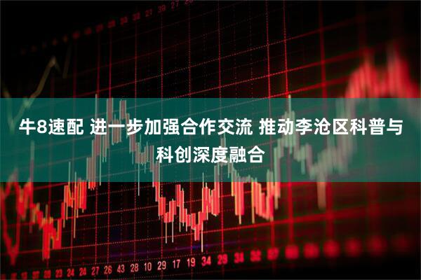 牛8速配 进一步加强合作交流 推动李沧区科普与科创深度融合